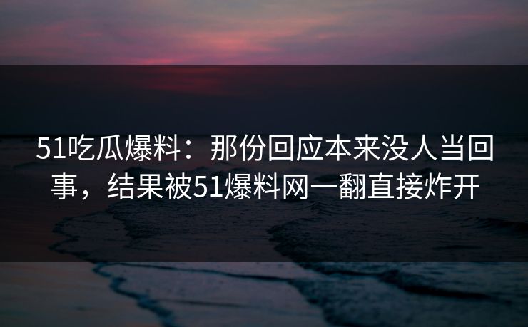 51吃瓜爆料：那份回应本来没人当回事，结果被51爆料网一翻直接炸开