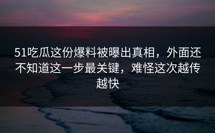 51吃瓜这份爆料被曝出真相，外面还不知道这一步最关键，难怪这次越传越快
