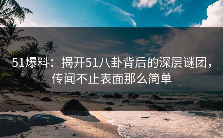 51爆料：揭开51八卦背后的深层谜团，传闻不止表面那么简单