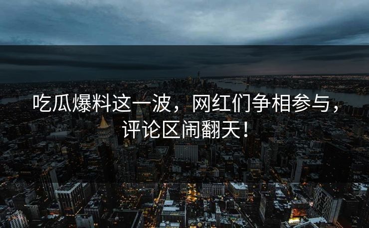 吃瓜爆料这一波，网红们争相参与，评论区闹翻天！