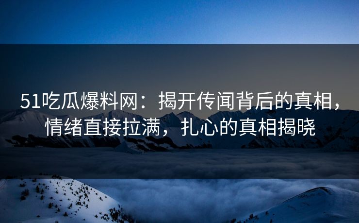 51吃瓜爆料网：揭开传闻背后的真相，情绪直接拉满，扎心的真相揭晓