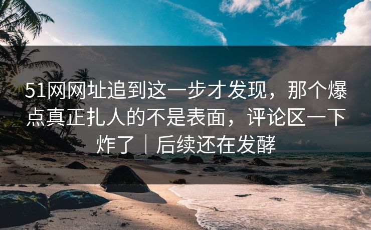 51网网址追到这一步才发现，那个爆点真正扎人的不是表面，评论区一下炸了｜后续还在发酵