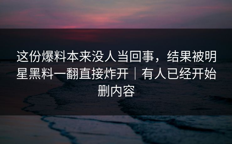 这份爆料本来没人当回事，结果被明星黑料一翻直接炸开｜有人已经开始删内容
