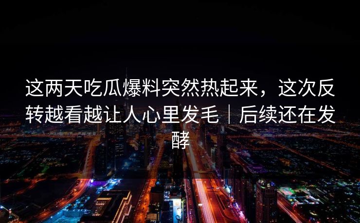 这两天吃瓜爆料突然热起来,这次反转越看越让人心里发毛|后续还在发酵