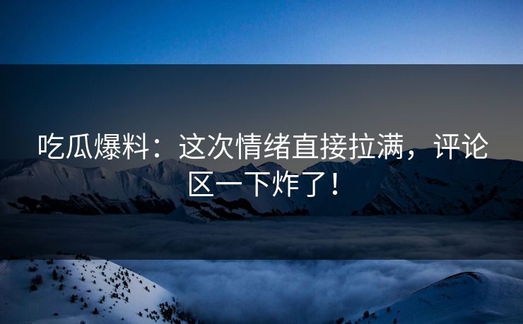吃瓜爆料:这次情绪直接拉满,评论区一下炸了!