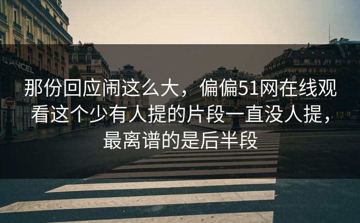 那份回应闹这么大,偏偏51网在线观看这个少有人提的片段一直没人提,最离谱的是后半段