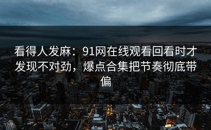 看得人发麻:91网在线观看回看时才发现不对劲,爆点合集把节奏彻底带偏