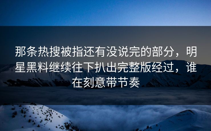 那条热搜被指还有没说完的部分,明星黑料继续往下扒出完整版经过,谁在刻意带节奏