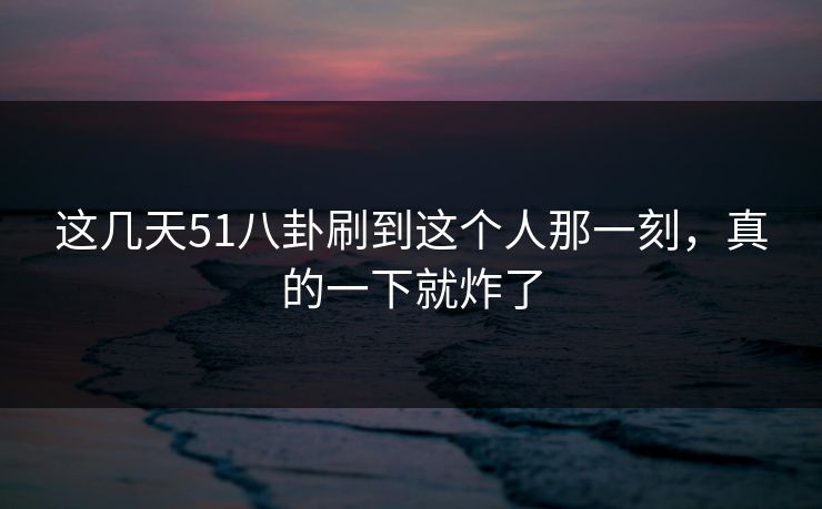 这几天51八卦刷到这个人那一刻,真的一下就炸了