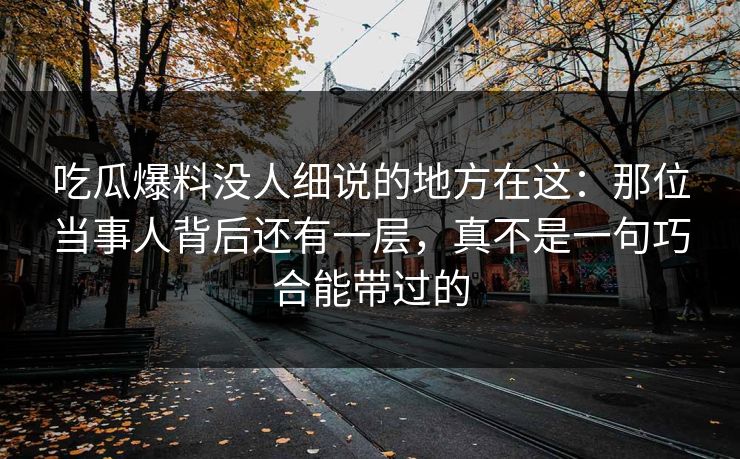 吃瓜爆料没人细说的地方在这:那位当事人背后还有一层,真不是一句巧合能带过的