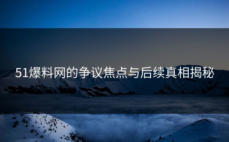 51爆料网的争议焦点与后续真相揭秘