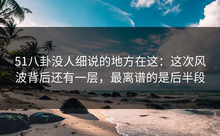 51八卦没人细说的地方在这：这次风波背后还有一层，最离谱的是后半段