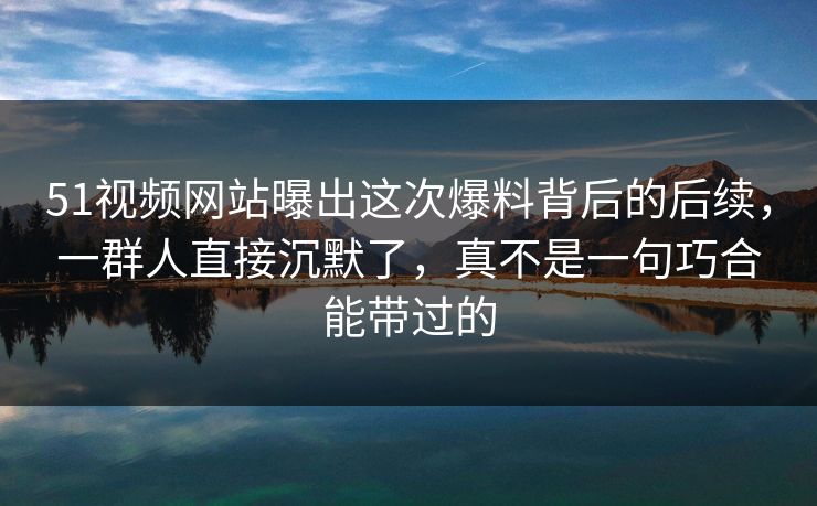 51视频网站曝出这次爆料背后的后续，一群人直接沉默了，真不是一句巧合能带过的