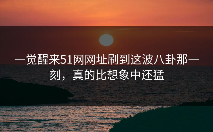一觉醒来51网网址刷到这波八卦那一刻，真的比想象中还猛