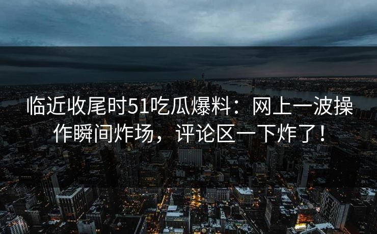 临近收尾时51吃瓜爆料:网上一波操作瞬间炸场,评论区一下炸了!