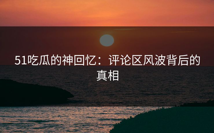 51吃瓜的神回忆:评论区风波背后的真相