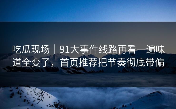 吃瓜现场|91大事件线路再看一遍味道全变了,首页推荐把节奏彻底带偏
