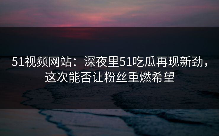 51视频网站：深夜里51吃瓜再现新劲，这次能否让粉丝重燃希望
