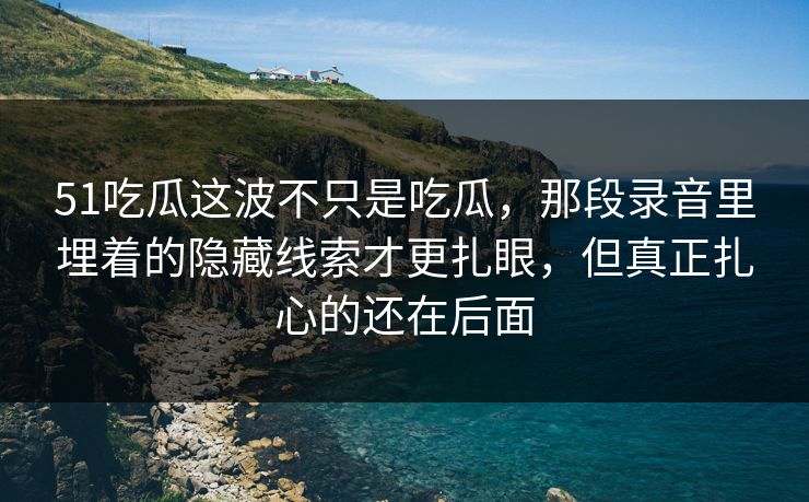 51吃瓜这波不只是吃瓜，那段录音里埋着的隐藏线索才更扎眼，但真正扎心的还在后面