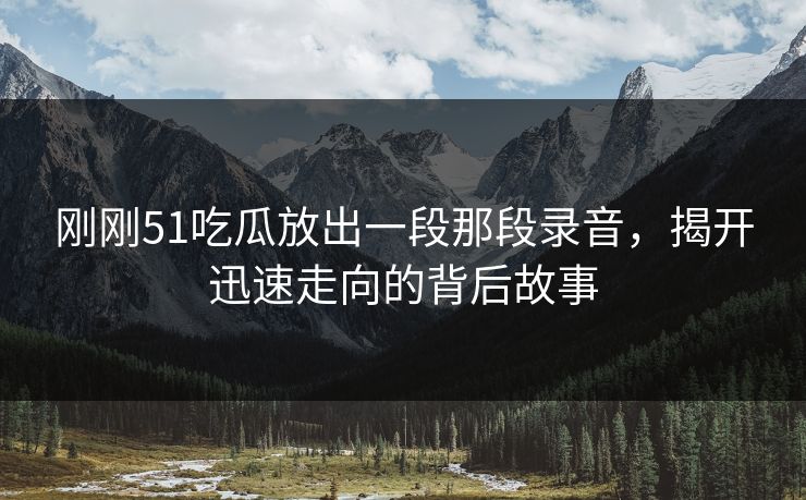 刚刚51吃瓜放出一段那段录音,揭开迅速走向的背后故事 刚刚51吃瓜放出一段那段录音,揭开迅速走向的背后故事