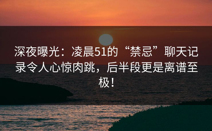 深夜曝光:凌晨51的“禁忌”聊天记录令人心惊肉跳,后半段更是离谱至极! 深夜曝光:凌晨51的“禁忌”聊天记录令人心惊肉跳,后半段更是离谱至极!
