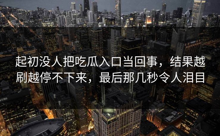 起初没人把吃瓜入口当回事,结果越刷越停不下来,最后那几秒令人泪目 起初没人把吃瓜入口当回事,结果越刷越停不下来,最后那几秒令人泪目